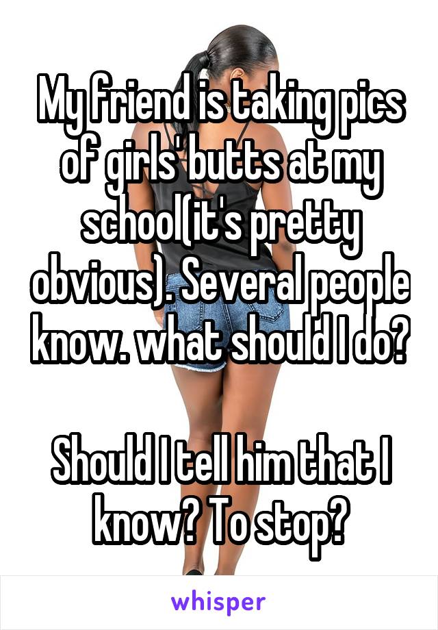 My friend is taking pics of girls' butts at my school(it's pretty obvious). Several people know. what should I do? 
Should I tell him that I know? To stop?