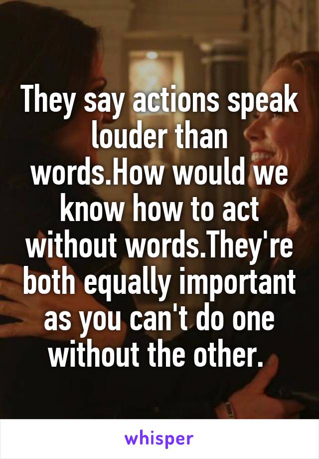 They say actions speak louder than words.How would we know how to act without words.They're both equally important as you can't do one without the other. 