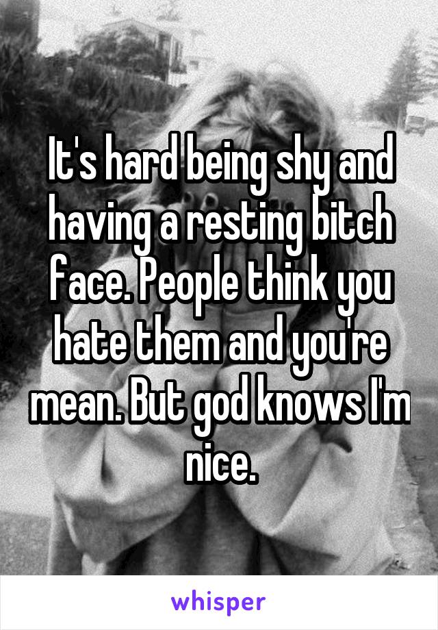 It's hard being shy and having a resting bitch face. People think you hate them and you're mean. But god knows I'm nice.