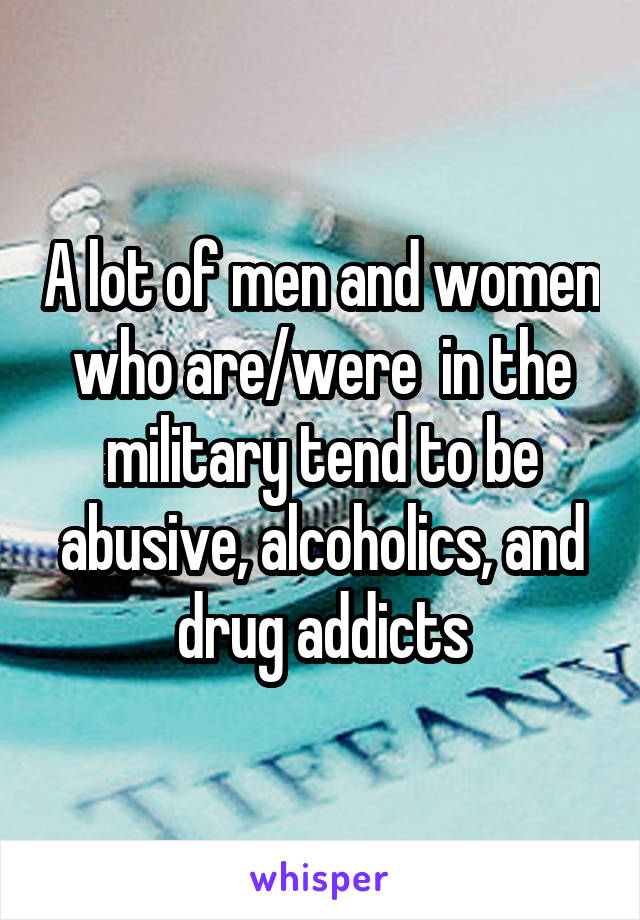 A lot of men and women who are/were  in the military tend to be abusive, alcoholics, and drug addicts