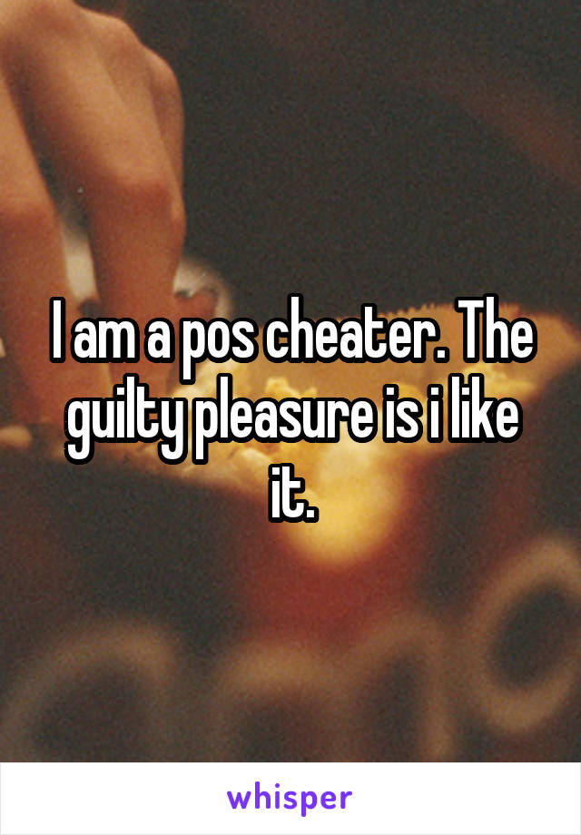 I am a pos cheater. The guilty pleasure is i like it.