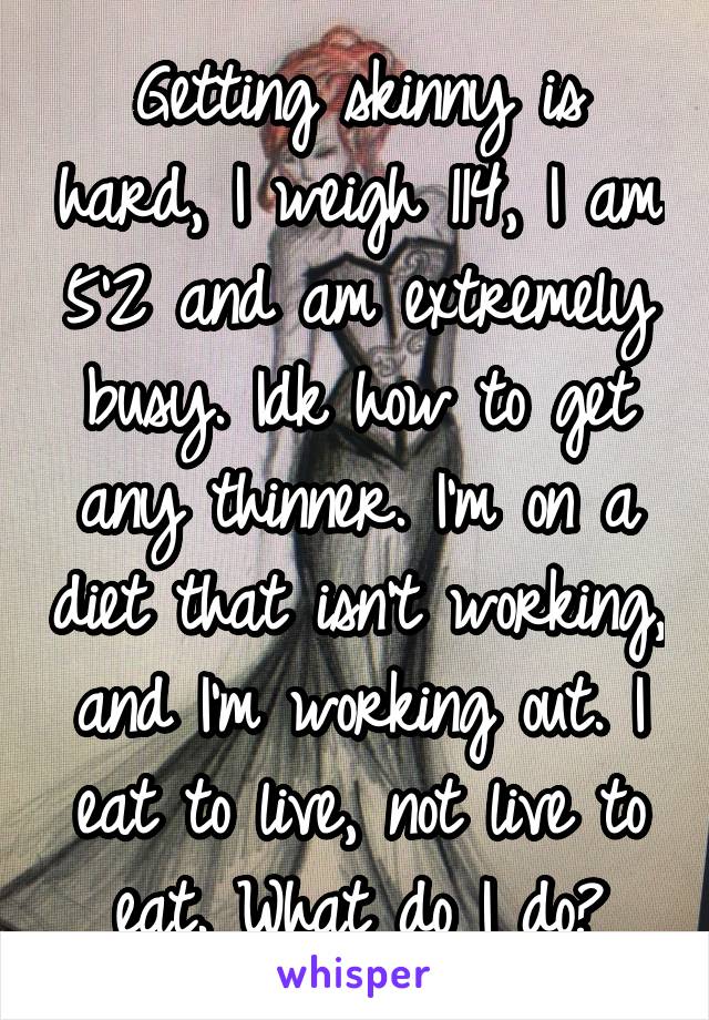 Getting skinny is hard, I weigh 114, I am 5'2 and am extremely busy. Idk how to get any thinner. I'm on a diet that isn't working, and I'm working out. I eat to live, not live to eat. What do I do?