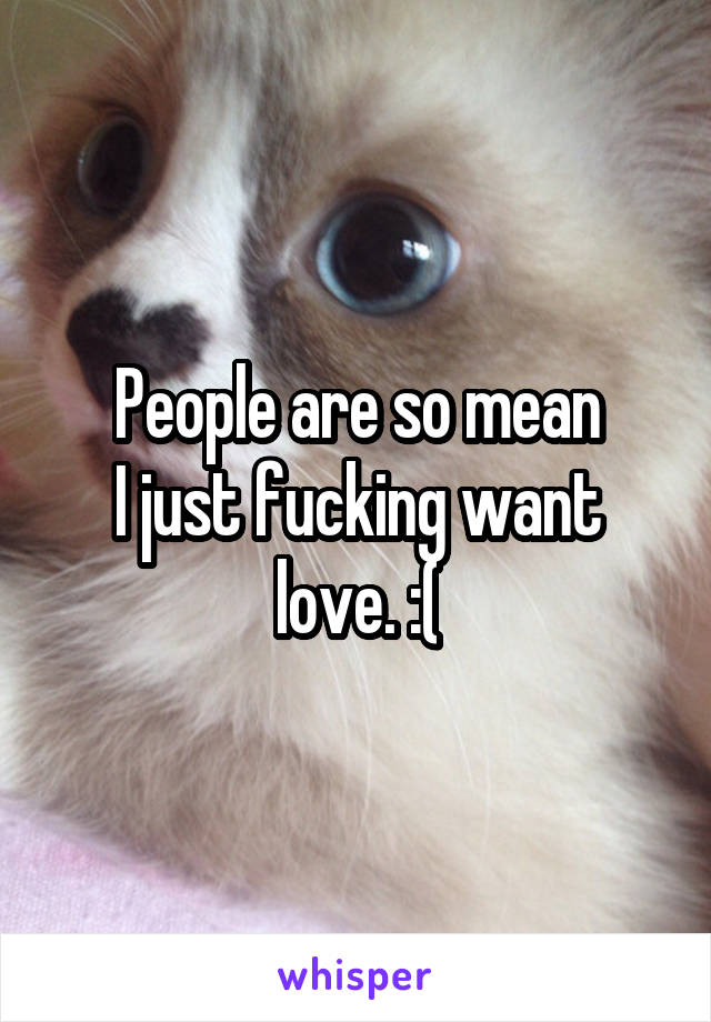 People are so mean
I just fucking want love. :(