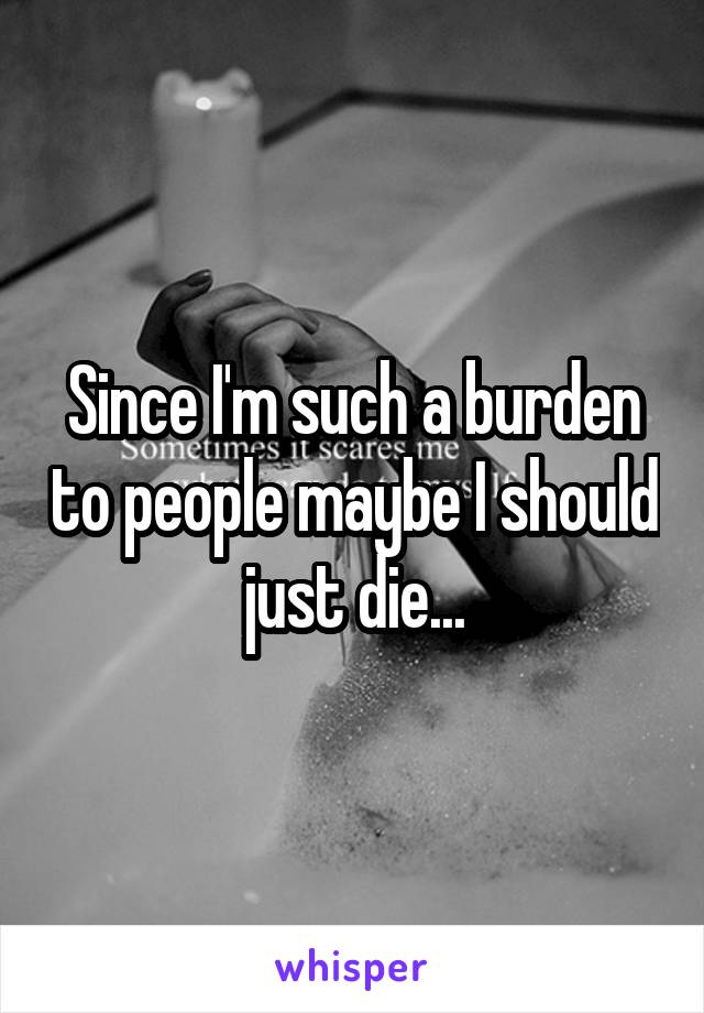 Since I'm such a burden to people maybe I should just die...