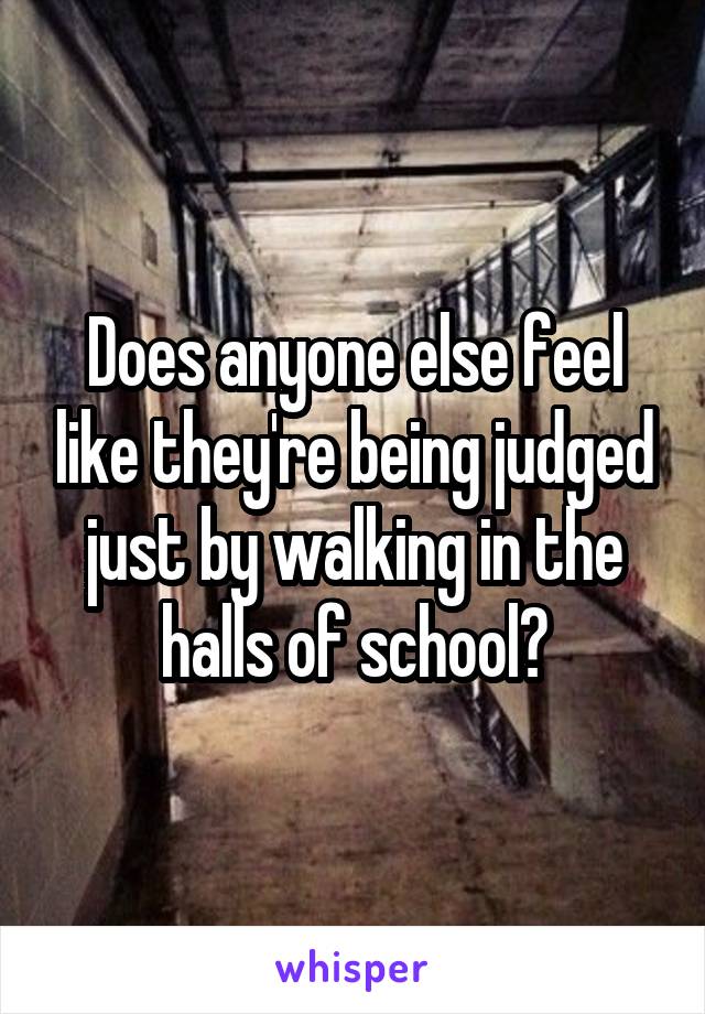 Does anyone else feel like they're being judged just by walking in the halls of school?