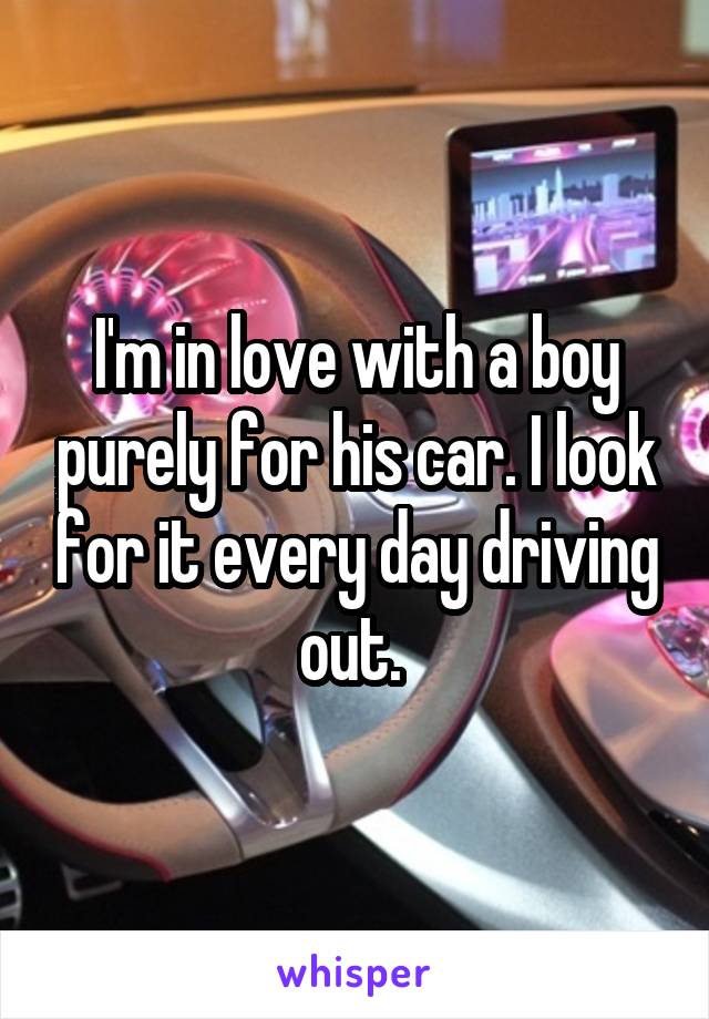 I'm in love with a boy purely for his car. I look for it every day driving out. 