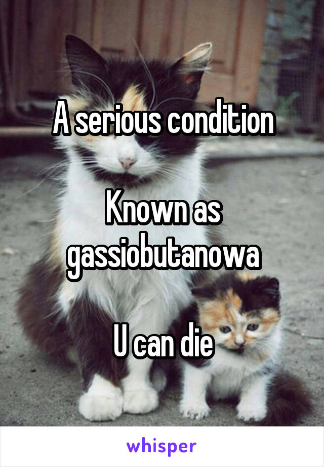 A serious condition

Known as gassiobutanowa

U can die