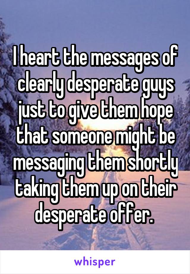 I heart the messages of clearly desperate guys just to give them hope that someone might be messaging them shortly taking them up on their desperate offer. 