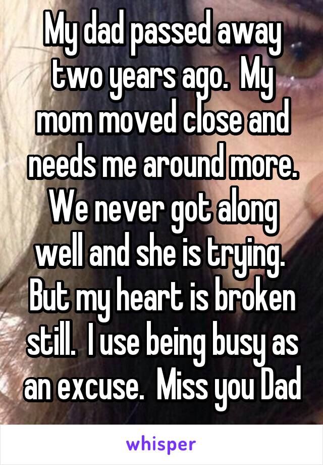 My dad passed away two years ago.  My mom moved close and needs me around more. We never got along well and she is trying.  But my heart is broken still.  I use being busy as an excuse.  Miss you Dad 