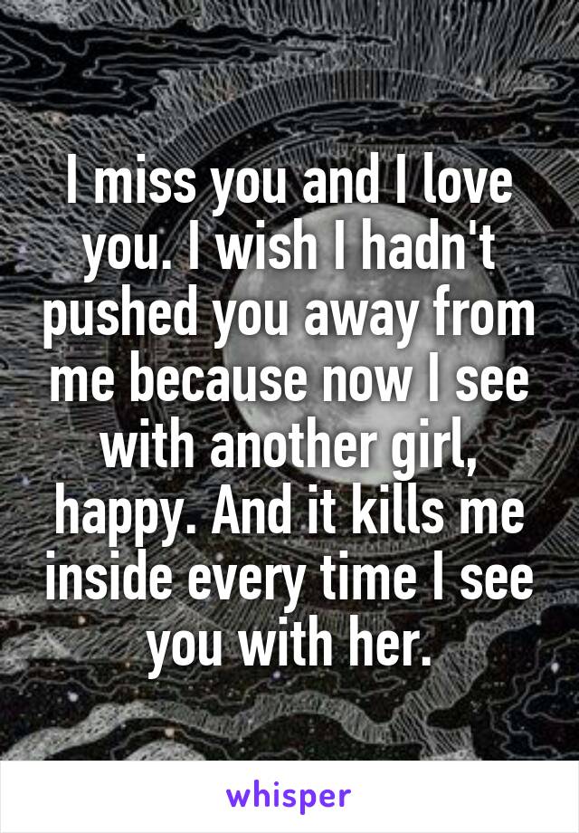 I miss you and I love you. I wish I hadn't pushed you away from me because now I see with another girl, happy. And it kills me inside every time I see you with her.