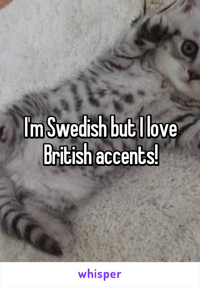 I'm Swedish but I love British accents!