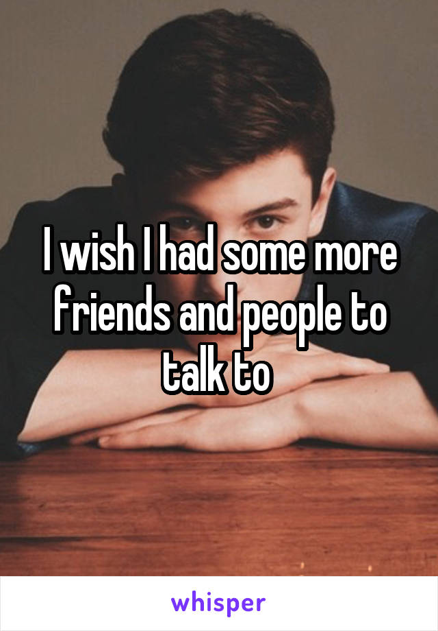 I wish I had some more friends and people to talk to 