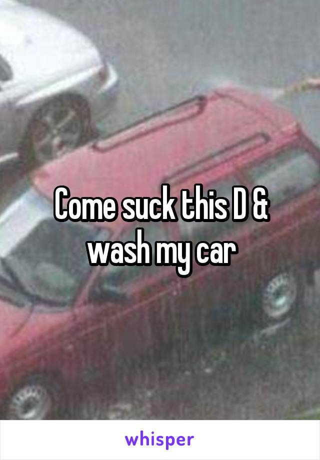 Come suck this D & wash my car