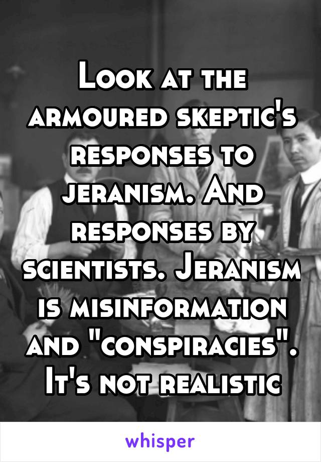 Look at the armoured skeptic's responses to jeranism. And responses by scientists. Jeranism is misinformation and "conspiracies". It's not realistic