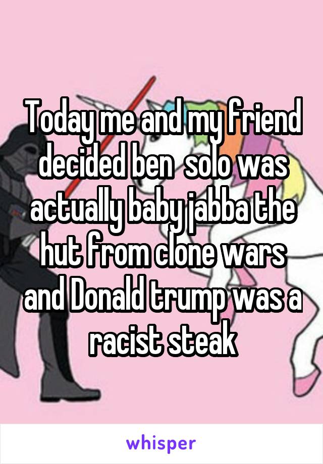 Today me and my friend decided ben  solo was actually baby jabba the hut from clone wars and Donald trump was a racist steak