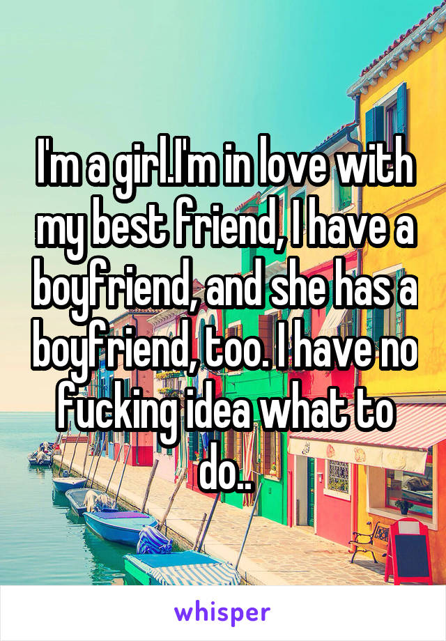 I'm a girl.I'm in love with my best friend, I have a boyfriend, and she has a boyfriend, too. I have no fucking idea what to do..