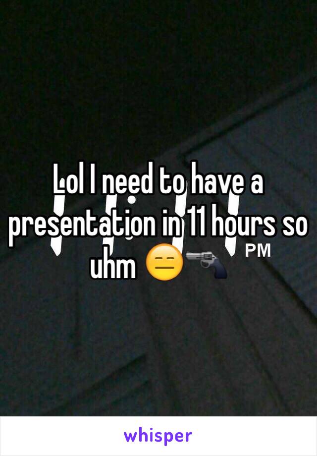 Lol I need to have a presentation in 11 hours so uhm 😑🔫