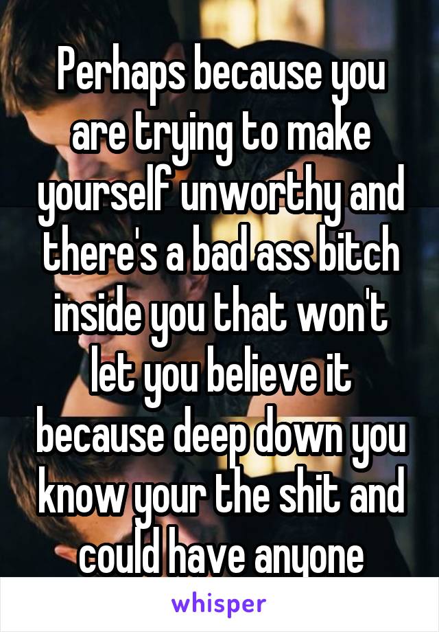 Perhaps because you are trying to make yourself unworthy and there's a bad ass bitch inside you that won't let you believe it because deep down you know your the shit and could have anyone