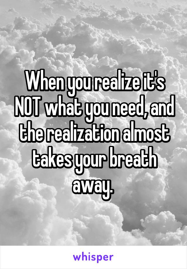 When you realize it's NOT what you need, and the realization almost takes your breath away. 