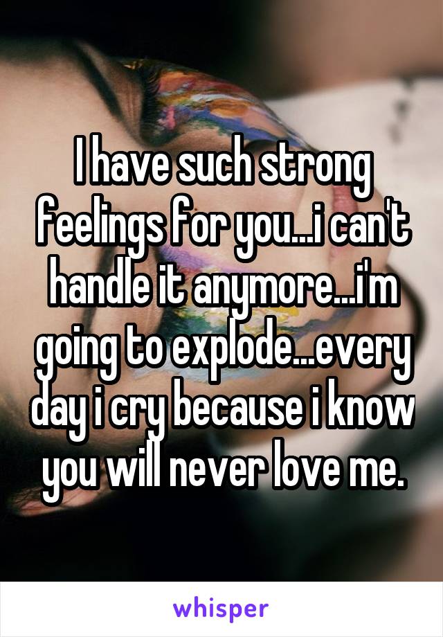 I have such strong feelings for you...i can't handle it anymore...i'm going to explode...every day i cry because i know you will never love me.