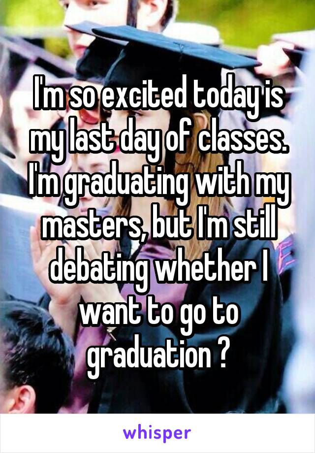 I'm so excited today is my last day of classes. I'm graduating with my masters, but I'm still debating whether I want to go to graduation 😩