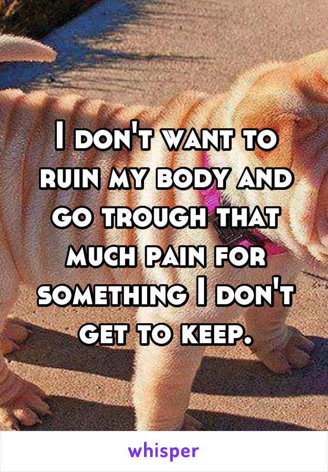 I don't want to ruin my body and go trough that much pain for something I don't get to keep.