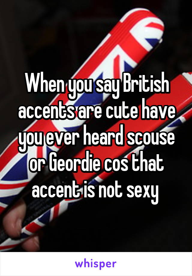 When you say British accents are cute have you ever heard scouse or Geordie cos that accent is not sexy 