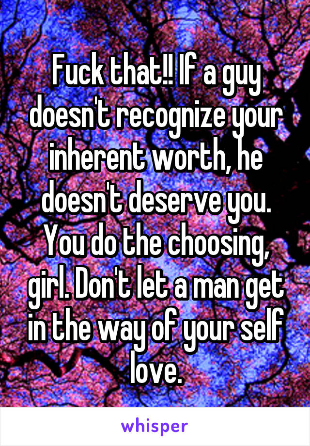 Fuck that!! If a guy doesn't recognize your inherent worth, he doesn't deserve you. You do the choosing, girl. Don't let a man get in the way of your self love.