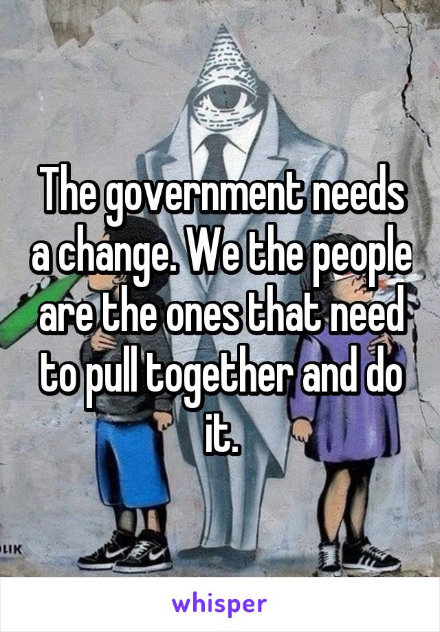 The government needs a change. We the people are the ones that need to pull together and do it.