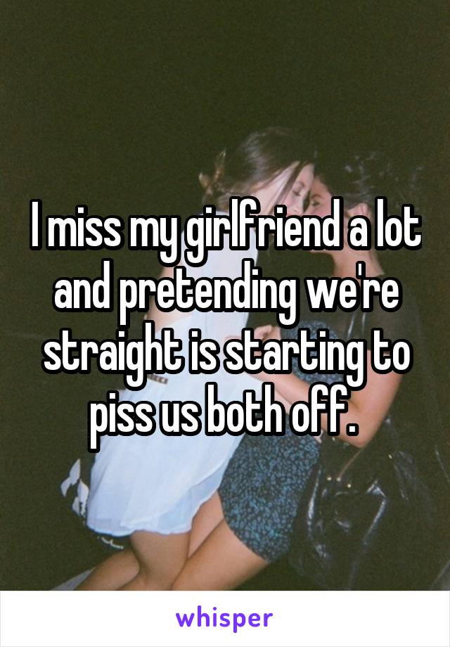 I miss my girlfriend a lot and pretending we're straight is starting to piss us both off. 