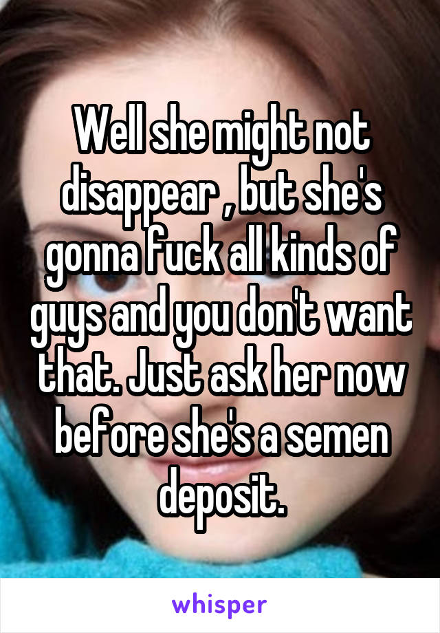 Well she might not disappear , but she's gonna fuck all kinds of guys and you don't want that. Just ask her now before she's a semen deposit.