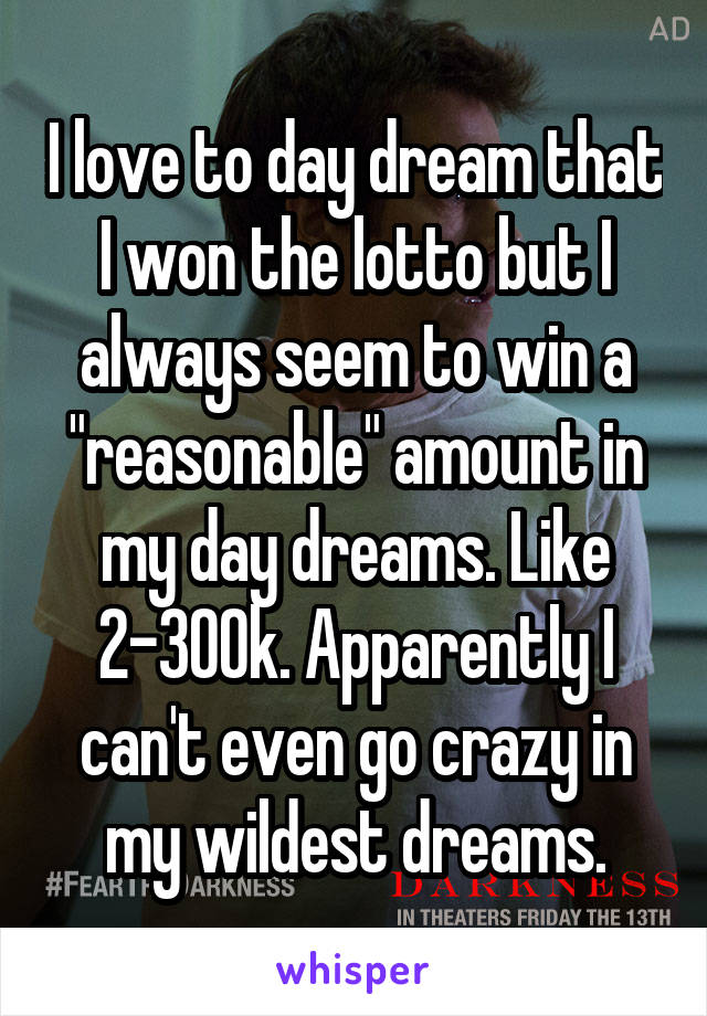 I love to day dream that I won the lotto but I always seem to win a "reasonable" amount in my day dreams. Like 2-300k. Apparently I can't even go crazy in my wildest dreams.