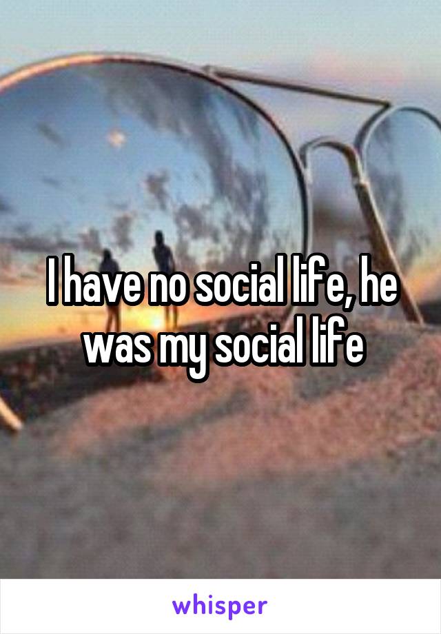 I have no social life, he was my social life