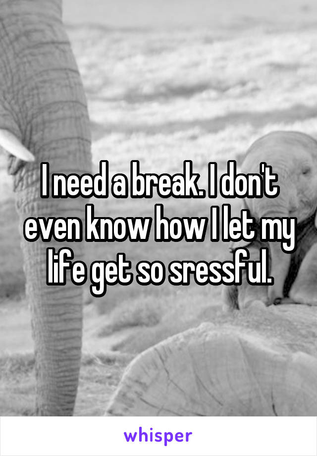 I need a break. I don't even know how I let my life get so sressful.