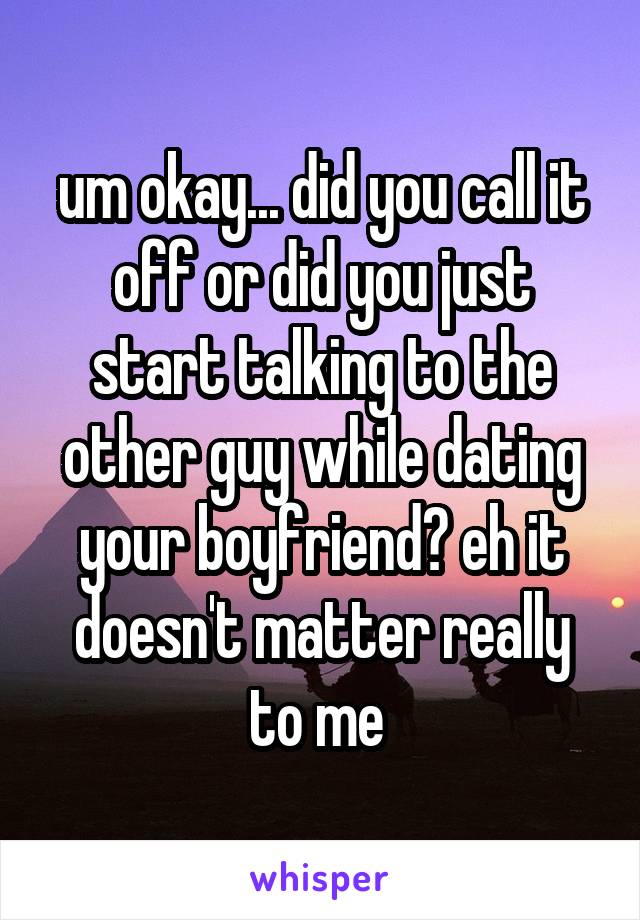 um okay... did you call it off or did you just start talking to the other guy while dating your boyfriend? eh it doesn't matter really to me 