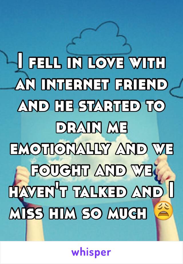 I fell in love with an internet friend and he started to drain me emotionally and we fought and we haven't talked and I miss him so much 😩