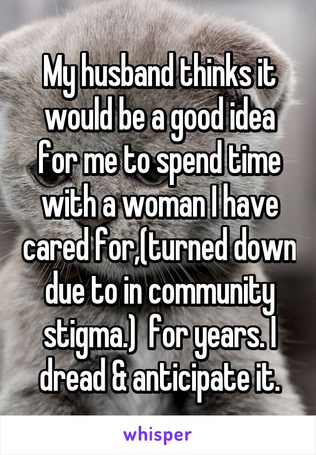 My husband thinks it would be a good idea for me to spend time with a woman I have cared for,(turned down due to in community stigma.)  for years. I dread & anticipate it.