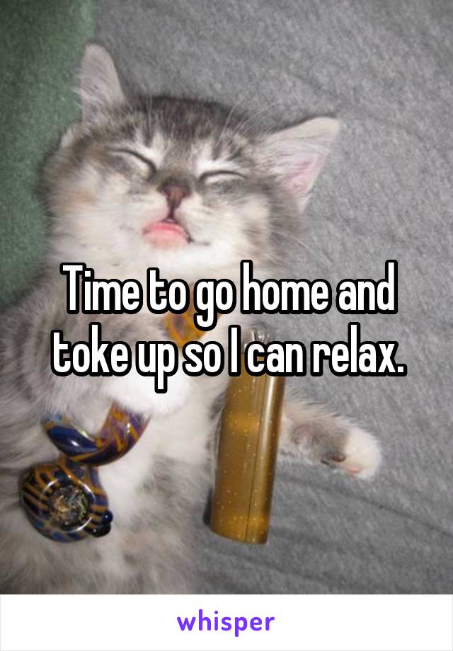 Time to go home and toke up so I can relax.