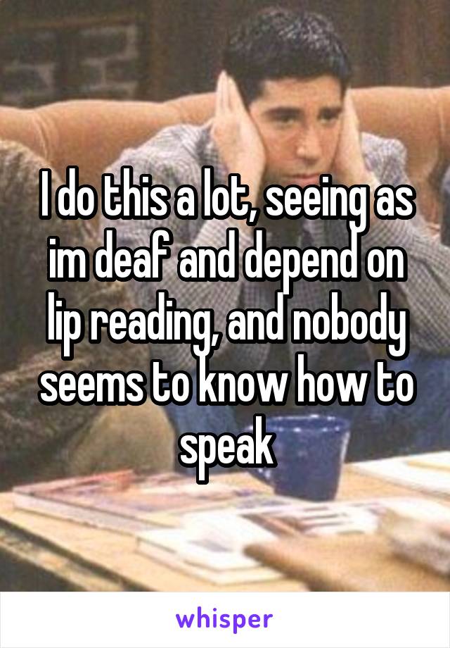 I do this a lot, seeing as im deaf and depend on lip reading, and nobody seems to know how to speak