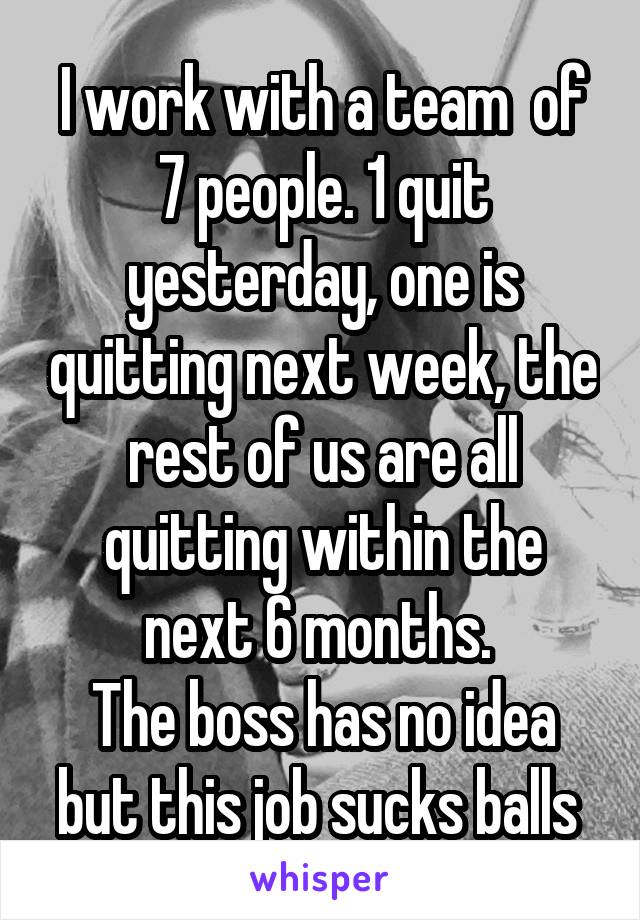 I work with a team  of 7 people. 1 quit yesterday, one is quitting next week, the rest of us are all quitting within the next 6 months. 
The boss has no idea but this job sucks balls 