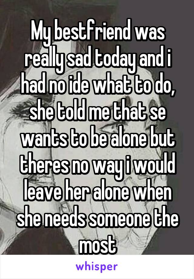 My bestfriend was really sad today and i had no ide what to do, she told me that se wants to be alone but theres no way i would leave her alone when she needs someone the most