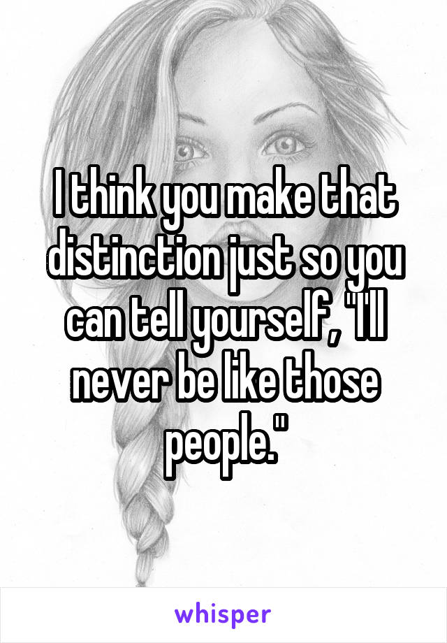 I think you make that distinction just so you can tell yourself, "I'll never be like those people."