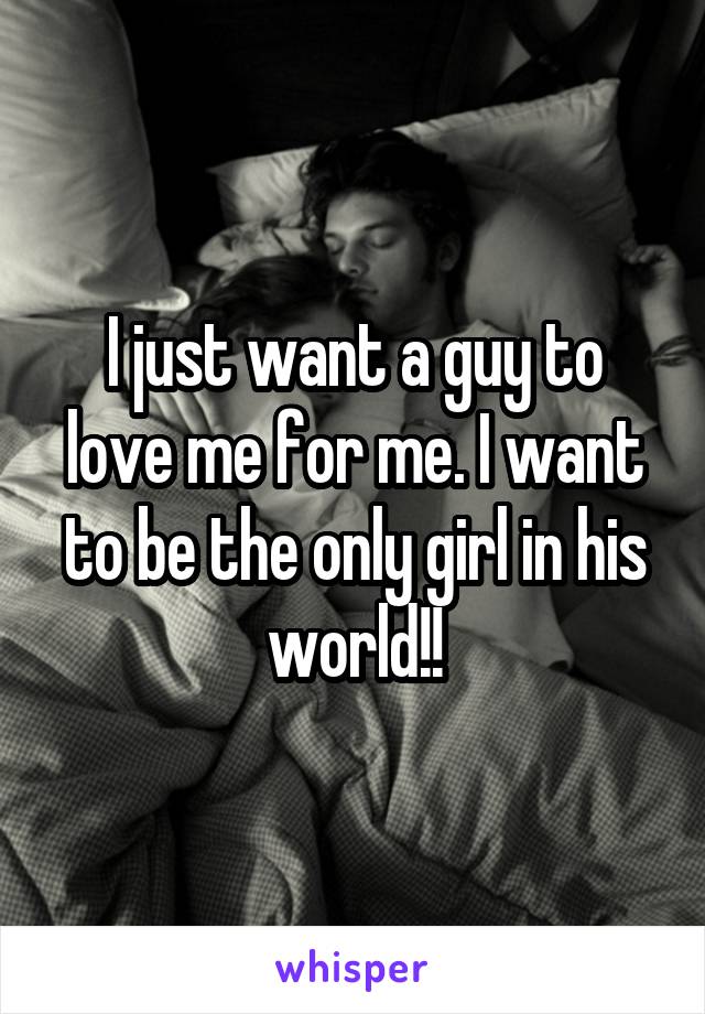 I just want a guy to love me for me. I want to be the only girl in his world!!