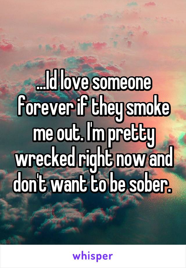 ...Id love someone forever if they smoke me out. I'm pretty wrecked right now and don't want to be sober. 