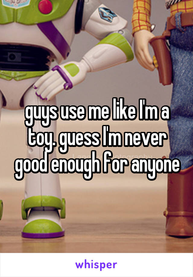 guys use me like I'm a toy. guess I'm never good enough for anyone