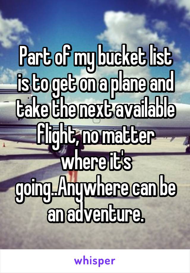 Part of my bucket list is to get on a plane and take the next available flight, no matter where it's going..Anywhere can be an adventure.