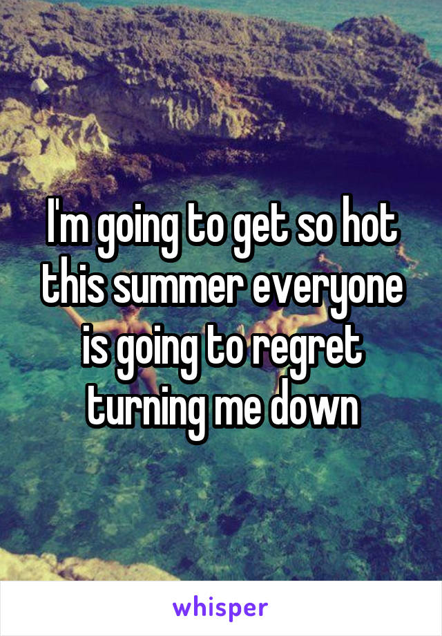 I'm going to get so hot this summer everyone is going to regret turning me down