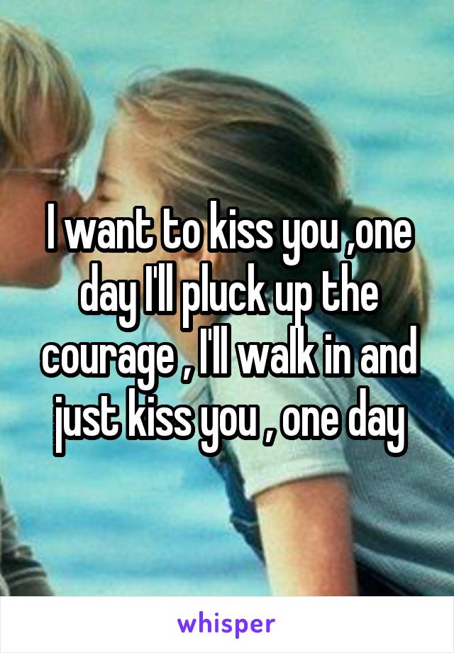 I want to kiss you ,one day I'll pluck up the courage , I'll walk in and just kiss you , one day