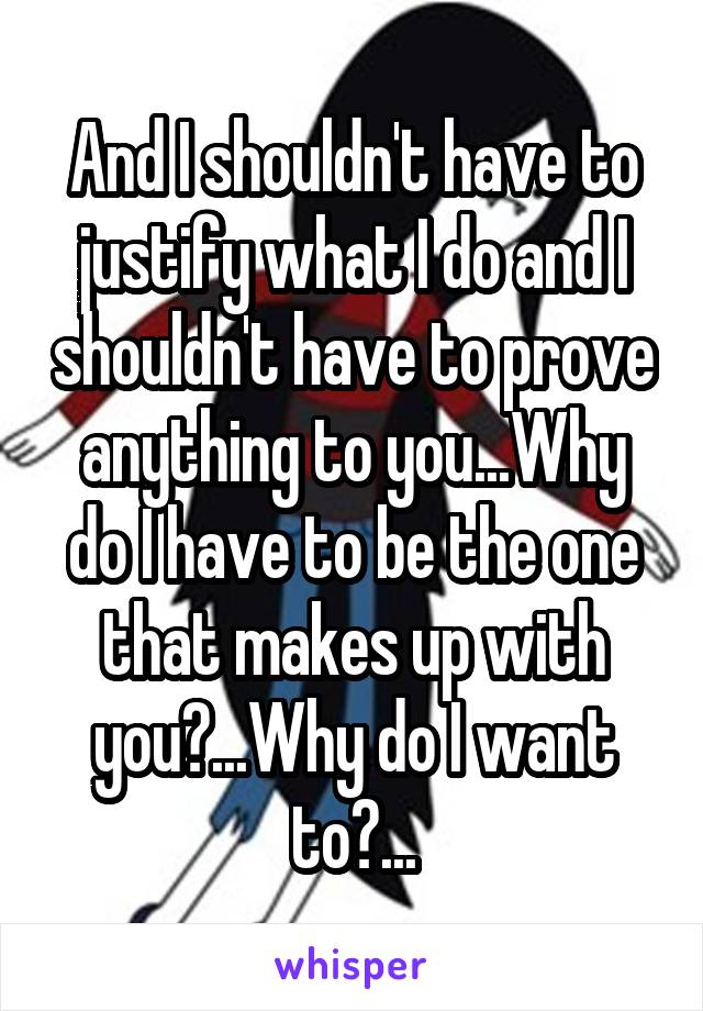 And I shouldn't have to justify what I do and I shouldn't have to prove anything to you...Why do I have to be the one that makes up with you?...Why do I want to?...