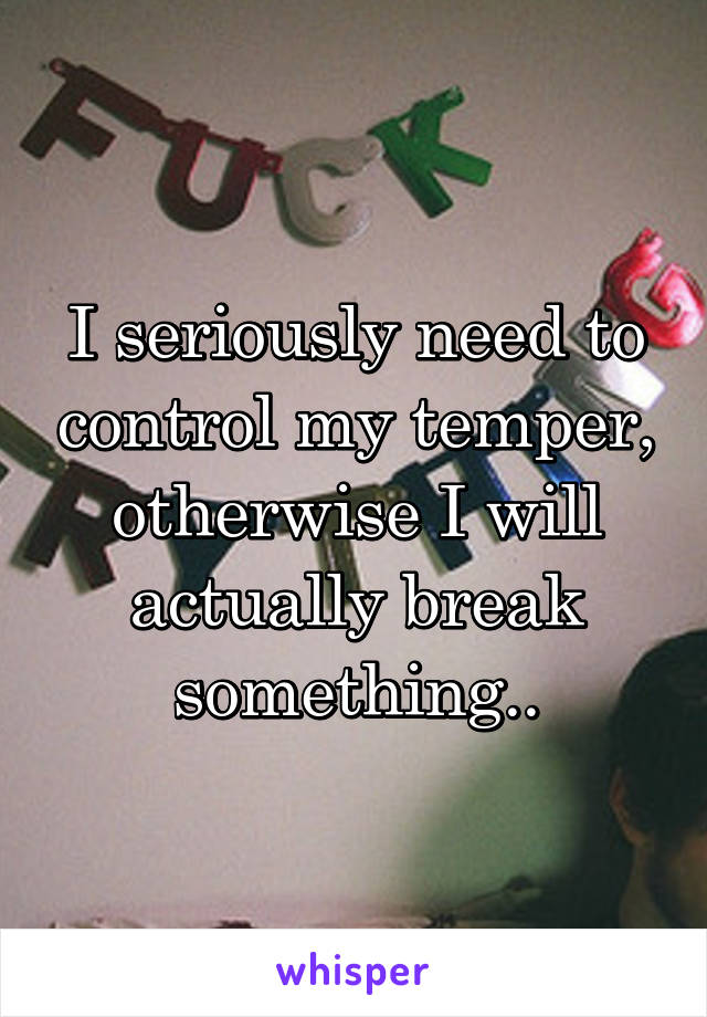 I seriously need to control my temper, otherwise I will actually break something..